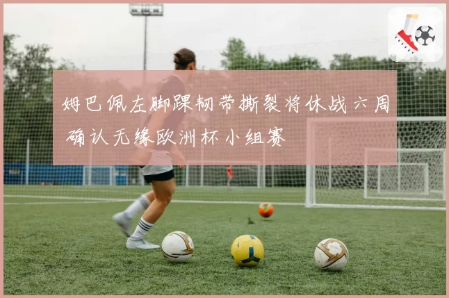 姆巴佩左脚踝韧带撕裂将休战六周 确认无缘欧洲杯小组赛