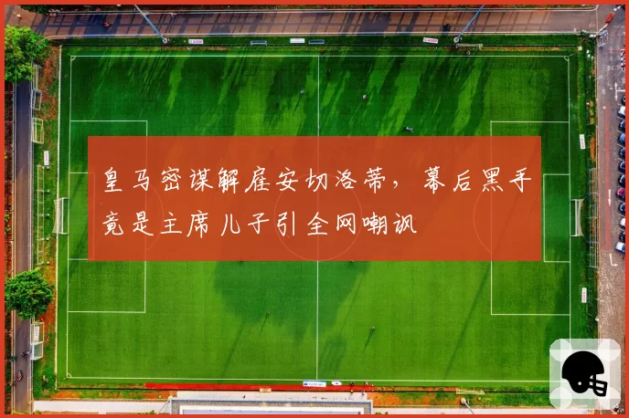 皇马密谋解雇安切洛蒂,幕后黑手竟是主席儿子引全网嘲讽