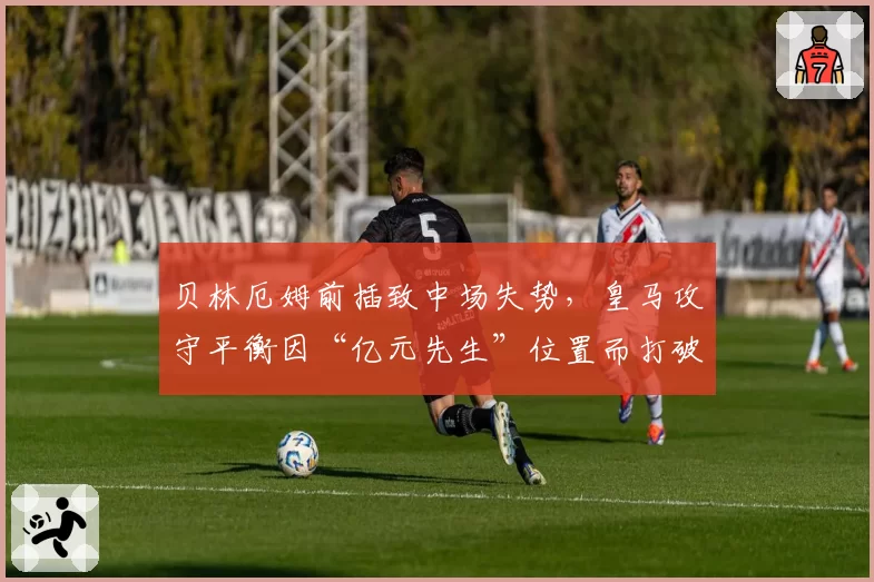 贝林厄姆前插致中场失势，皇马攻守平衡因“亿元先生”位置而打破？