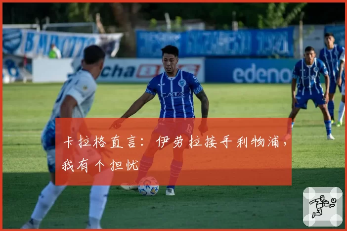 卡拉格直言:伊劳拉接手利物浦,我有个担忧