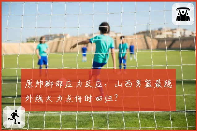 原帅脚部应力反应,山西男篮最稳外线火力点何时回归?