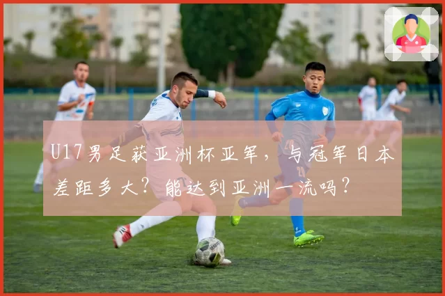 U17男足获亚洲杯亚军，与冠军日本差距多大？能达到亚洲一流吗？