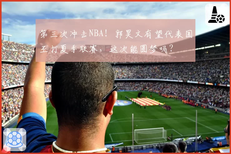 第三次冲击NBA!郭昊文有望代表国王打夏季联赛,这次能圆梦吗?