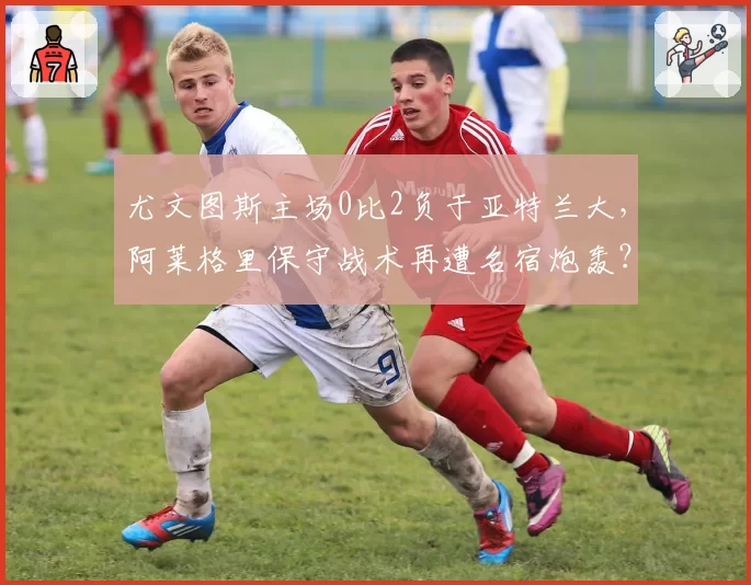 尤文图斯主场0比2负于亚特兰大,阿莱格里保守战术再遭名宿炮轰?