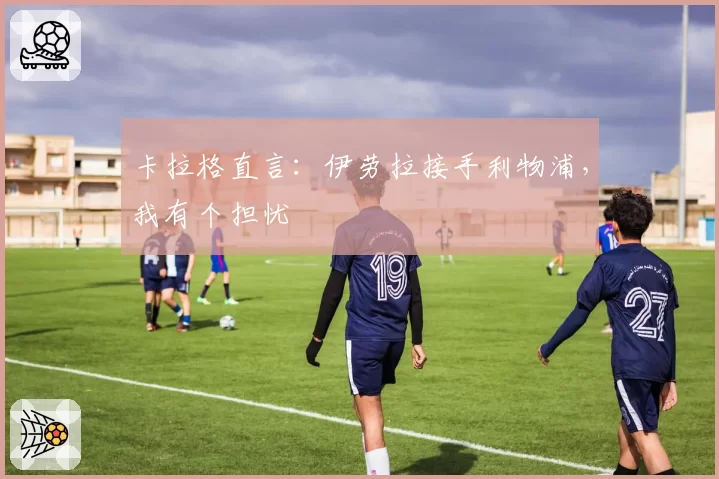 卡拉格直言:伊劳拉接手利物浦,我有个担忧