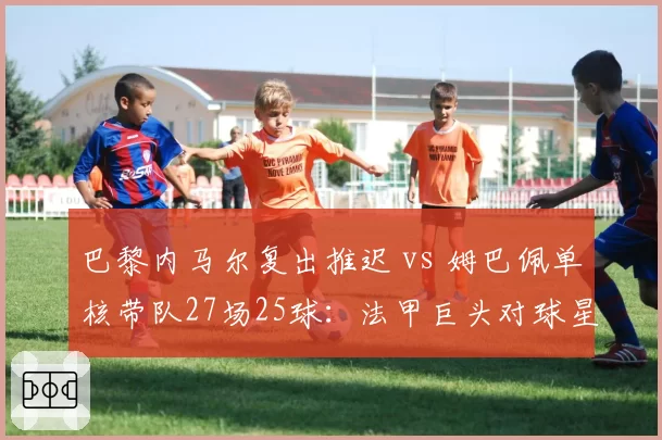 巴黎内马尔复出推迟 vs 姆巴佩单核带队27场25球：法甲巨头对球星依赖度差异
