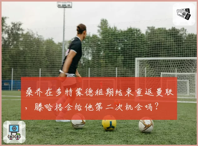 桑乔在多特蒙德租期结束重返曼联,滕哈格会给他第二次机会吗?