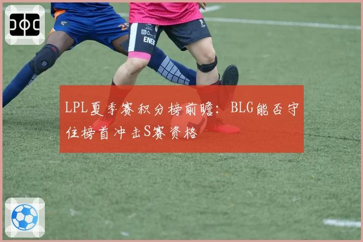 LPL夏季赛积分榜前瞻：BLG能否守住榜首冲击S赛资格