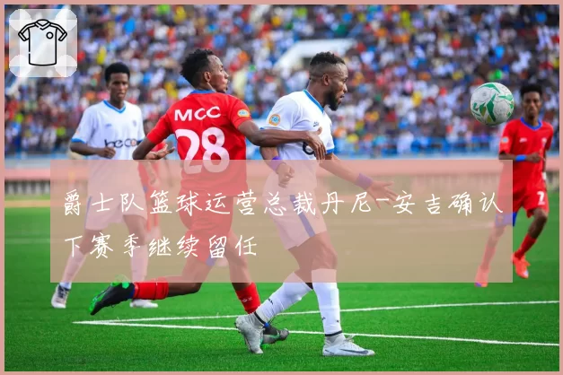 爵士队篮球运营总裁丹尼-安吉确认下赛季继续留任
