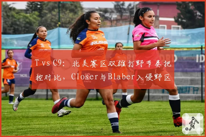 T vs C9：北美赛区双雄打野节奏把控对比，Closer与Blaber入侵野区频率差异惊人