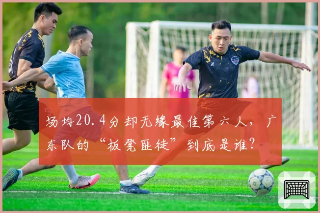 场均20.4分却无缘最佳第六人,广东队的“板凳匪徒”到底是谁?