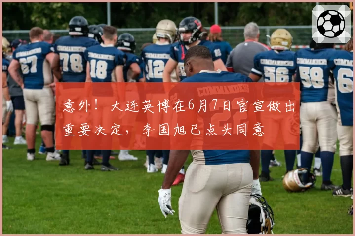 意外！大连英博在6月7日官宣做出重要决定，李国旭已点头同意