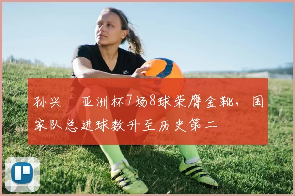 孙兴慜亚洲杯7场8球荣膺金靴,国家队总进球数升至历史第二