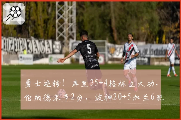 勇士逆转!库里35+4格林立大功,伦纳德末节2分,波神20+5加兰6犯