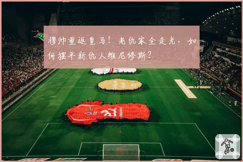 穆帅重返皇马!老仇家全走光,如何摆平新仇人维尼修斯?