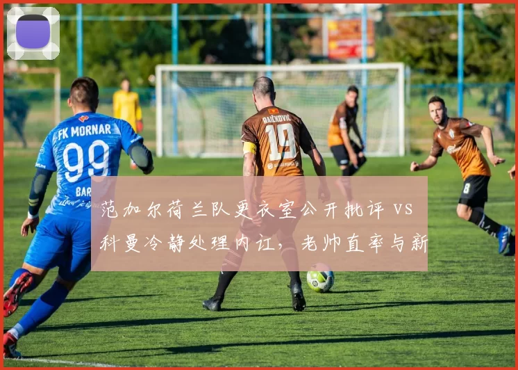 范加尔荷兰队更衣室公开批评 vs 科曼冷静处理内讧,老帅直率与新帅沉稳之对比
