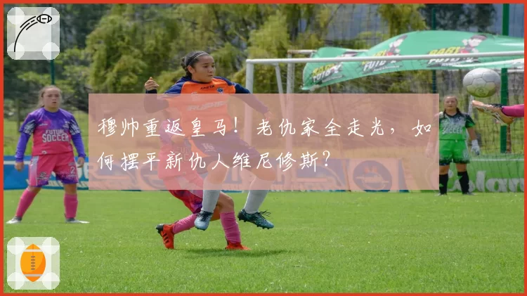 穆帅重返皇马!老仇家全走光,如何摆平新仇人维尼修斯?