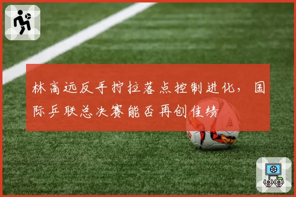 林高远反手拧拉落点控制进化，国际乒联总决赛能否再创佳绩