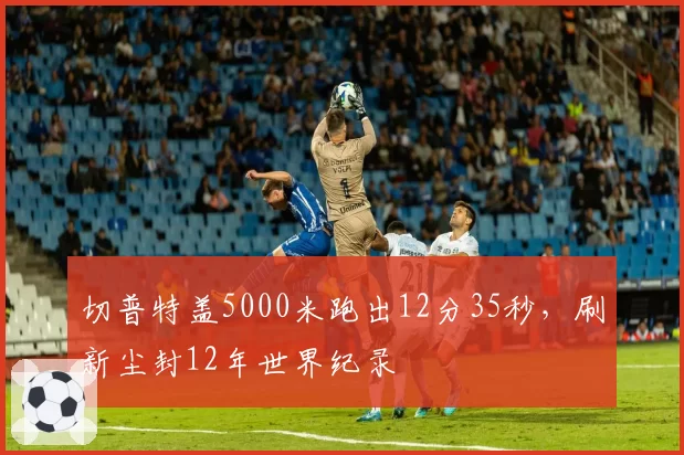 切普特盖5000米跑出12分35秒,刷新尘封12年世界纪录