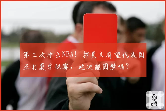 第三次冲击NBA!郭昊文有望代表国王打夏季联赛,这次能圆梦吗?