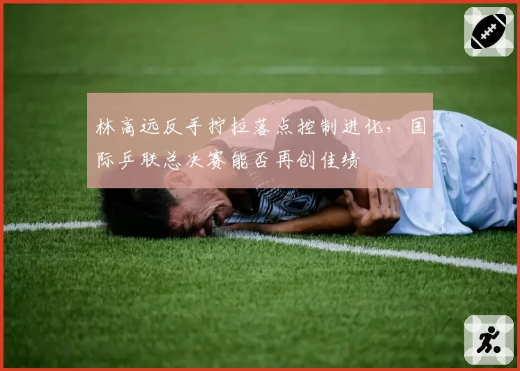 林高远反手拧拉落点控制进化,国际乒联总决赛能否再创佳绩