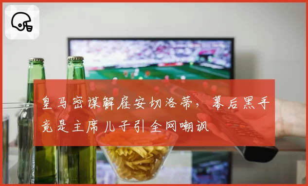皇马密谋解雇安切洛蒂,幕后黑手竟是主席儿子引全网嘲讽