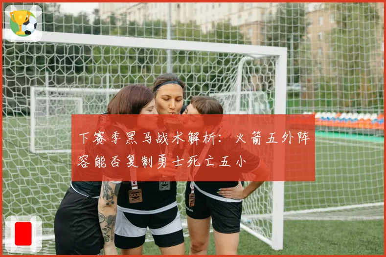 下赛季黑马战术解析:火箭五外阵容能否复制勇士死亡五小