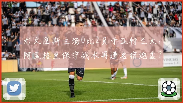 尤文图斯主场0比2负于亚特兰大,阿莱格里保守战术再遭名宿炮轰?