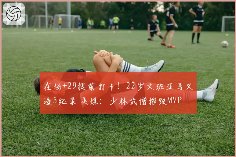 在场+29提前打卡!22岁文班亚马又造5纪录 美媒:少林武僧摧毁MVP