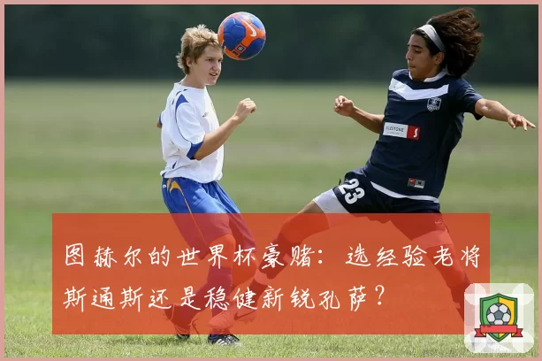 图赫尔的世界杯豪赌:选经验老将斯通斯还是稳健新锐孔萨?