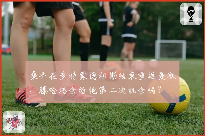 桑乔在多特蒙德租期结束重返曼联,滕哈格会给他第二次机会吗?