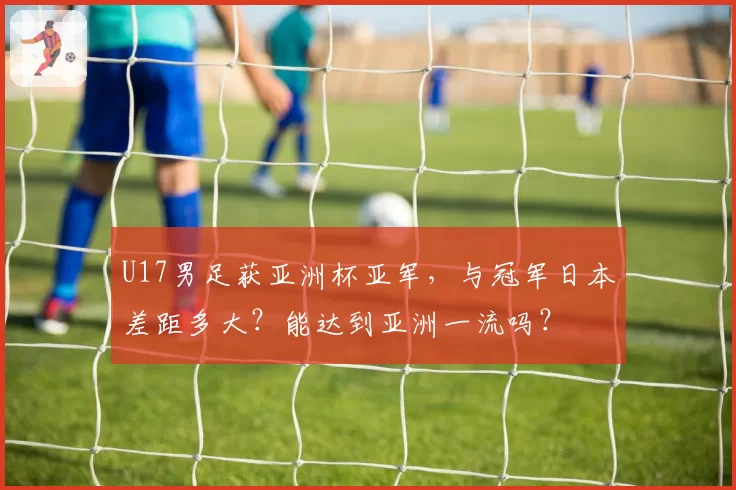 U17男足获亚洲杯亚军，与冠军日本差距多大？能达到亚洲一流吗？