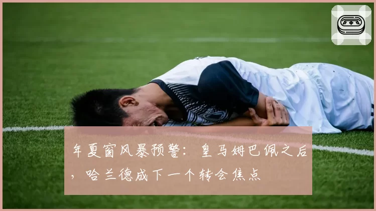 年夏窗风暴预警：皇马姆巴佩之后，哈兰德成下一个转会焦点