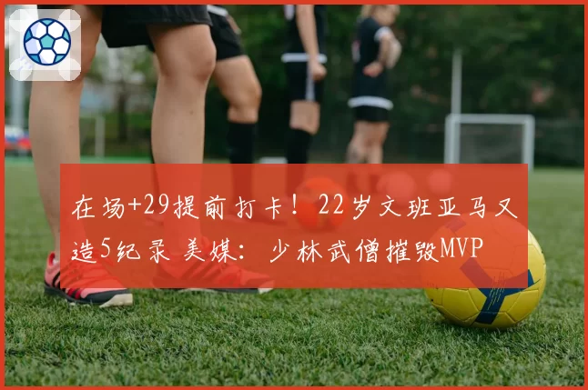 在场+29提前打卡!22岁文班亚马又造5纪录 美媒:少林武僧摧毁MVP