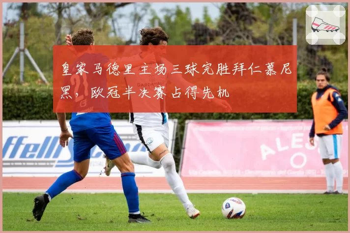 皇家马德里主场三球完胜拜仁慕尼黑,欧冠半决赛占得先机
