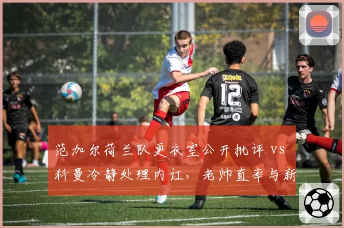 范加尔荷兰队更衣室公开批评 vs 科曼冷静处理内讧,老帅直率与新帅沉稳之对比