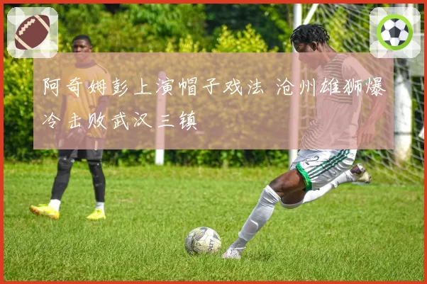 阿奇姆彭上演帽子戏法 沧州雄狮爆冷击败武汉三镇