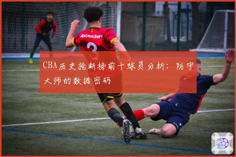 CBA历史抢断榜前十球员分析：防守大师的数据密码